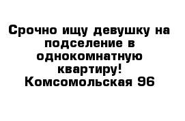 Срочно ищу девушку на подселение в однокомнатную квартиру! Комсомольская 96